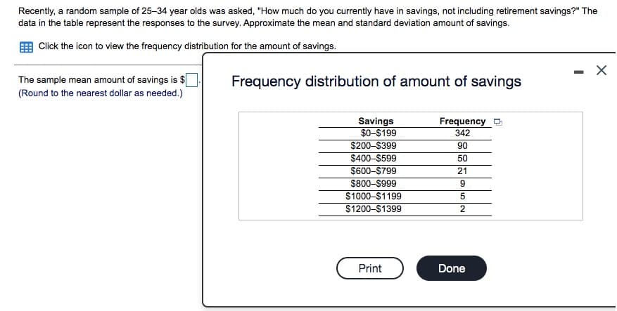 Recently, a random sample of 25-34 year olds was asked, "How much do you currently have in savings, not including retirement savings?" The
data in the table represent the responses to the survey. Approximate the mean and standard deviation amount of savings.
Click the icon to view the frequency distribution for the amount of savings.
The sample mean amount of savings is $[
Frequency distribution of amount of savings
(Round to the nearest dollar as needed.)
Savings
$0-$199
Frequency
342
$200-$399
90
$400-$599
50
$600-$799
$800-$999
21
$1000-$1199
5
$1200-$1399
Print
Done
