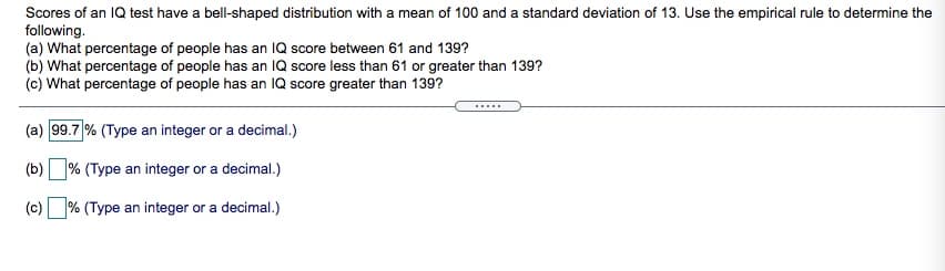 Scores of an IQ test have a bell-shaped distribution with a mean of 100 and a standard deviation of 13. Use the empirical rule to determine the
following.
(a) What percentage of people has an IQ score between 61 and 139?
(b) What percentage of people has an IQ score less than 61 or greater than 139?
(c) What percentage of people has an IQ score greater than 139?
(a) 99.7 % (Type an integer or a decimal.)
(b)
% (Type an integer or a decimal.)
(c) % (Type an integer or a decimal.)
