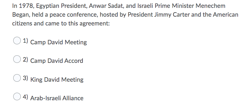 In 1978, Egyptian President, Anwar Sadat, and Israeli Prime Minister Menechem
Began, held a peace conference, hosted by President Jimmy Carter and the American
citizens and came to this agreement:
1) Camp David Meeting
2) Camp David Accord
3) King David Meeting
4) Arab-Israeli Alliance
