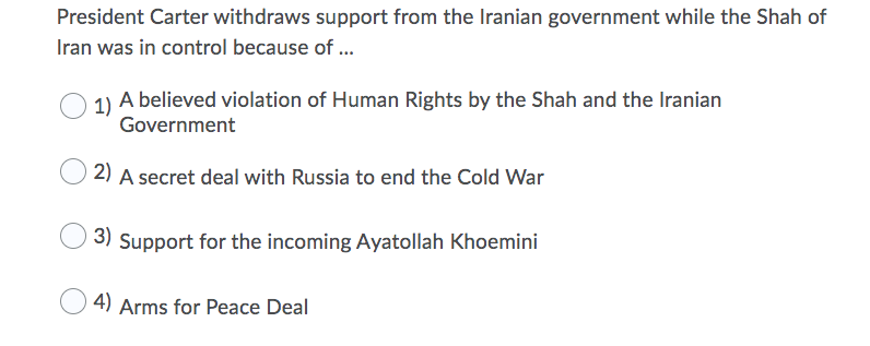 President Carter withdraws support from the Iranian government while the Shah of
Iran was in control because of ...
1) A believed violation of Human Rights by the Shah and the Iranian
Government
2) A secret deal with Russia to end the Cold War
3) Support for the incoming Ayatollah Khoemini
4) Arms for Peace Deal
