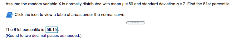 Assume the random variable X is normally distributed with mean u = 50 and standard deviation o = 7. Find the 81st percentile.
%3D
Click the icon to view a table of areas under the normal curve.
.....
The 81st percentile is 56.15
(Round to two decimal places as needed.)
