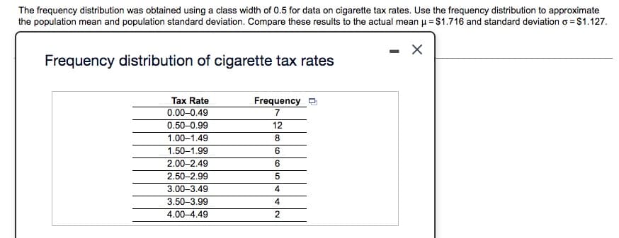 The frequency distribution was obtained using a class width of 0.5 for data on cigarette tax rates. Use the frequency distribution to approximate
the population mean and population standard deviation. Compare these results to the actual mean u = $1.716 and standard deviation o = $1.127.
Frequency distribution of cigarette tax rates
Tax Rate
Frequency
0.00-0.49
0.50-0.99
12
1.00–1.49
8.
1.50–1.99
6.
2.00-2.49
2.50-2.99
3.00-3.49
3.50-3.99
4
4.00-4.49
