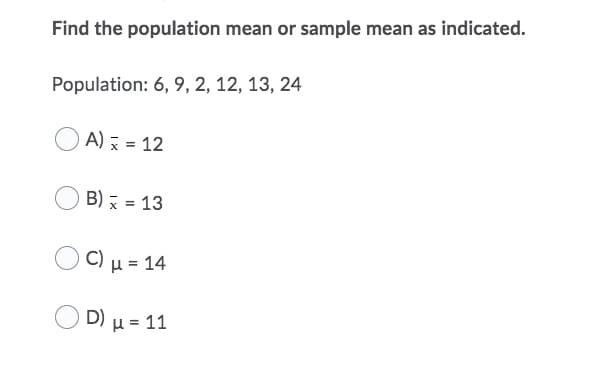 Find the population mean or sample mean as indicated.
Population: 6, 9, 2, 12, 13, 24
A) x = 12
B) x = 13
Ομ- 14
D) μ- 11
