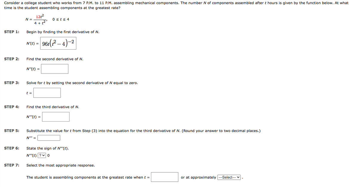 Consider a college student who works from 7 P.M. to 11 P.M. assembling mechanical components. The number N of components assembled after t hours is given by the function below. At what
time is the student assembling components at the greatest rate?
STEP 1:
STEP 2:
STEP 3:
STEP 4:
STEP 5:
STEP 6:
STEP 7:
12t²
4 + 12'
Begin by finding the first derivative of N.
N =
N'(t) = 96t (t²-4)-2
Find the second derivative of N.
N"(t) =
0 ≤t≤ 4
Solve for t by setting the second derivative of N equal to zero.
t =
Find the third derivative of N.
N"(t) =
Substitute the value for t from Step (3) into the equation for the third derivative of N. (Round your answer to two decimal places.)
N" =
State the sign of N""(t).
N"(t) ? 0
Select the most appropriate response.
The student is assembling components at the greatest rate when t =
or at approximately ---Select--- ✓