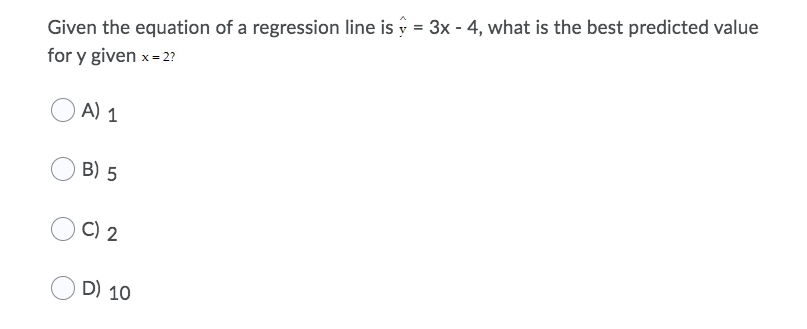 Given the equation of a regression line is y = 3x - 4, what is the best predicted value
for y given x- 2?
A) 1
B) 5
C) 2
D) 10
