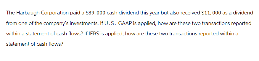 The Harbaugh Corporation paid a $39,000 cash dividend this year but also received $11,000 as a dividend
from one of the company's investments. If U.S. GAAP is applied, how are these two transactions reported
within a statement of cash flows? If IFRS is applied, how are these two transactions reported within a
statement of cash flows?