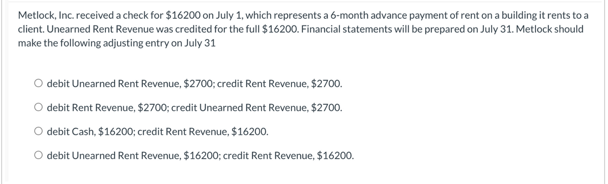 Metlock, Inc. received a check for $16200 on July 1, which represents a 6-month advance payment of rent on a building it rents to a
client. Unearned Rent Revenue was credited for the full $16200. Financial statements will be prepared on July 31. Metlock should
make the following adjusting entry on July 31
debit Unearned Rent Revenue, $2700; credit Rent Revenue, $2700.
O debit Rent Revenue, $2700; credit Unearned Rent Revenue, $2700.
debit Cash, $16200; credit Rent Revenue, $16200.
debit Unearned Rent Revenue, $16200; credit Rent Revenue, $16200.