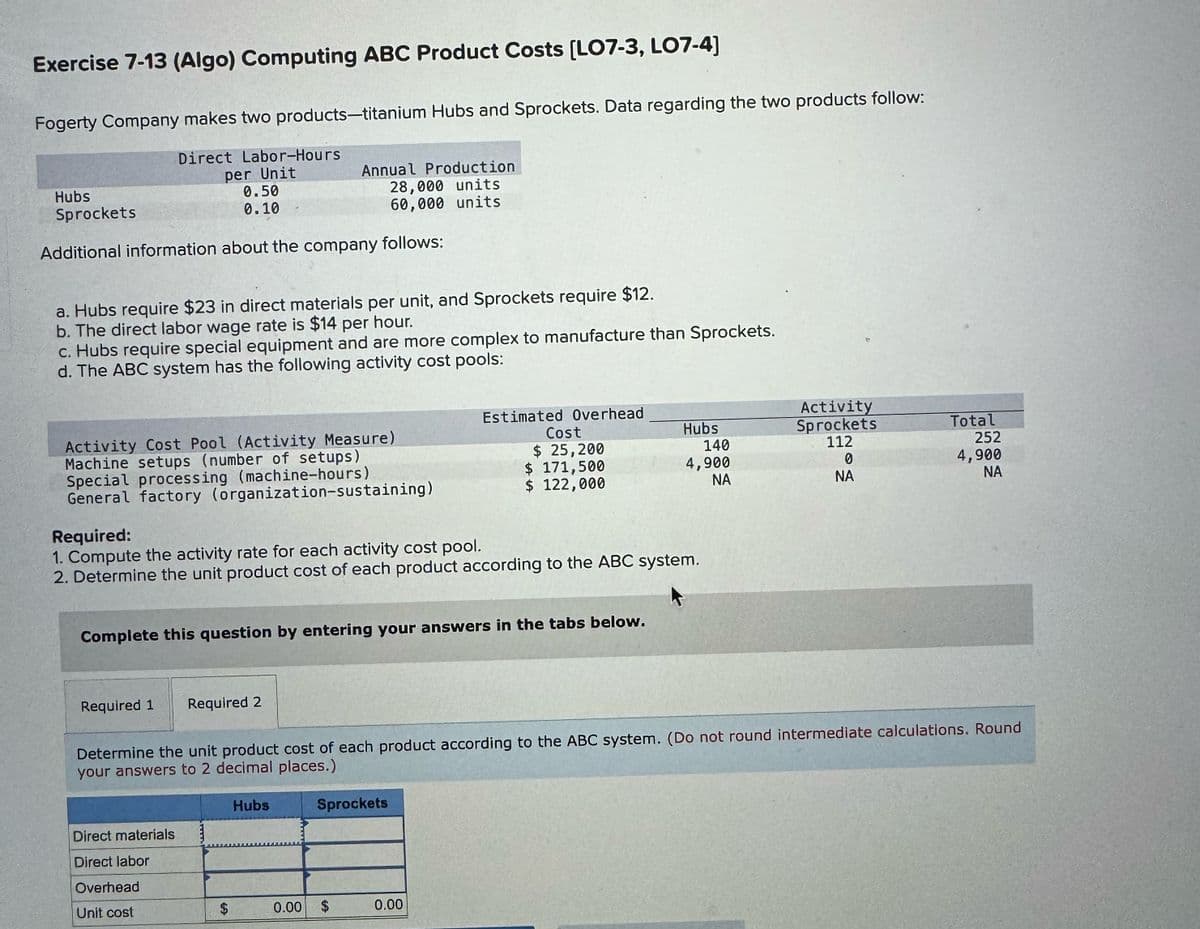 Exercise 7-13 (Algo) Computing ABC Product Costs [LO7-3, LO7-4]
Fogerty Company makes two products-titanium Hubs and Sprockets. Data regarding the two products follow:
Direct Labor-Hours
Hubs
Sprockets
per Unit
0.50
0.10
Annual Production
28,000 units
60,000 units
Additional information about the company follows:
a. Hubs require $23 in direct materials per unit, and Sprockets require $12.
b. The direct labor wage rate is $14 per hour.
c. Hubs require special equipment and are more complex to manufacture than Sprockets.
d. The ABC system has the following activity cost pools:
Estimated Overhead
Activity
Activity Cost Pool (Activity Measure)
Machine setups (number of setups)
Special processing (machine-hours)
Cost
$ 25,200
Hubs
Sprockets
Total
140
112
252
$ 171,500
4,900
0
$ 122,000
NA
NA
4,900
NA
General factory (organization-sustaining)
Required:
1. Compute the activity rate for each activity cost pool.
2. Determine the unit product cost of each product according to the ABC system.
Complete this question by entering your answers in the tabs below.
Required 1
Required 2
Determine the unit product cost of each product according to the ABC system. (Do not round intermediate calculations. Round
your answers to 2 decimal places.)
Direct materials
Direct labor
Overhead
Unit cost
$
GA
Hubs
MAINA
Sprockets
0.00 $
0.00