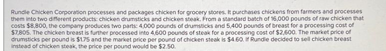 Rundle Chicken Corporation processes and packages chicken for grocery stores. It purchases chickens from farmers and processes
them into two different products: chicken drumsticks and chicken steak. From a standard batch of 16,000 pounds of raw chicken that
costs $8,800, the company produces two parts: 4,000 pounds of drumsticks and 5,400 pounds of breast for a processing cost of
$7,805. The chicken breast is further processed into 4,600 pounds of steak for a processing cost of $2,600. The market price of
drumsticks per pound is $1.75 and the market price per pound of chicken steak is $4.60. If Rundle decided to sell chicken breast
instead of chicken steak, the price per pound would be $2.50.