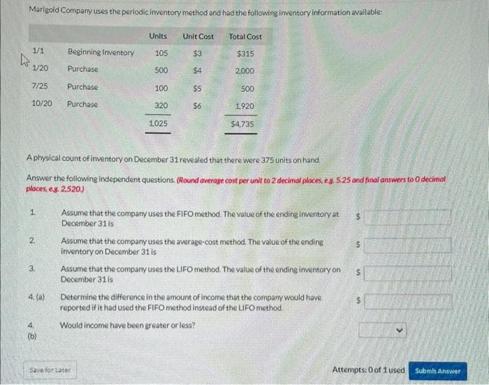 Marigold Company uses the periodic inventory method and had the following inventory information available:
1/1
W.
1/20
7/25
10/20
1.
2
3.
4. (a)
Beginning Inventory
Purchase
4.
(b)
Purchase
Purchase
Units
105
500
100
320
1,025
Unit Cost
Save for Later
$3
$4
A physical count of inventory on December 31 revealed that there were 375 units on hand.
Answer the following independent questions. (Round average cost per unit to 2 decimal places, e.g. 5.25 and final answers to 0 decimal
places, e.g. 2,520.)
$5
$6
Total Cost
$315
2,000
500
1,920
$4,735
Assume that the company uses the FIFO method. The value of the ending inventory at $
December 31 is
Assume that the company uses the average-cost method. The value of the ending
inventory on December 31 is
Assume that the company uses the LIFO method. The value of the ending inventory on
December 31 is
Determine the difference in the amount of income that the company would have
reported if it had used the FIFO method instead of the LIFO method.
Would income have been greater or less?
$
$
S
Attempts: 0 of 1 used
Submit Answer