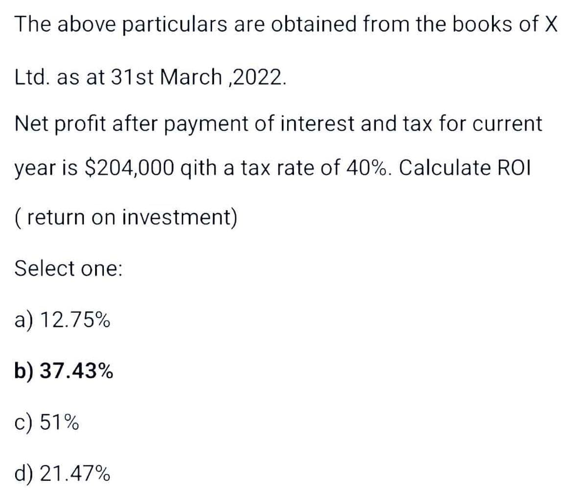 The above particulars are obtained from the books of X
Ltd. as at 31st March,2022.
Net profit after payment of interest and tax for current
year is $204,000 qith a tax rate of 40%. Calculate ROI
(return on investment)
Select one:
a) 12.75%
b) 37.43%
c) 51%
d) 21.47%
