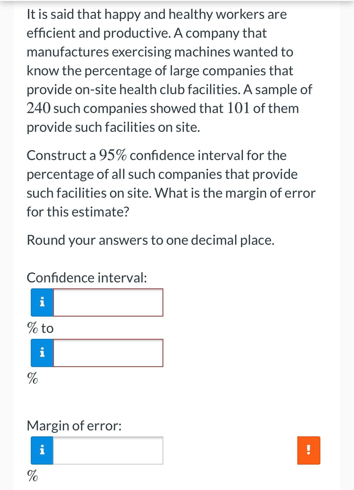 It is said that happy and healthy workers are
efficient and productive. A company that
manufactures exercising machines wanted to
know the percentage of large companies that
provide on-site health club facilities. A sample of
240 such companies showed that 101 of them
provide such facilities on site.
Construct a 95% confidence interval for the
percentage of all such companies that provide
such facilities on site. What is the margin of error
for this estimate?
Round your answers to one decimal place.
Confidence interval:
i
% to
i
%
Margin of error:
i
%
