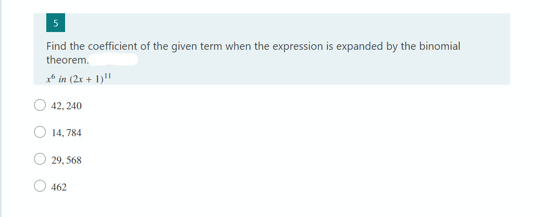 5
Find the coefficient of the given term when the expression is expanded by the binomial
theorem.
x6 in (2x + 1)11
42, 240
14,784
29,568
462