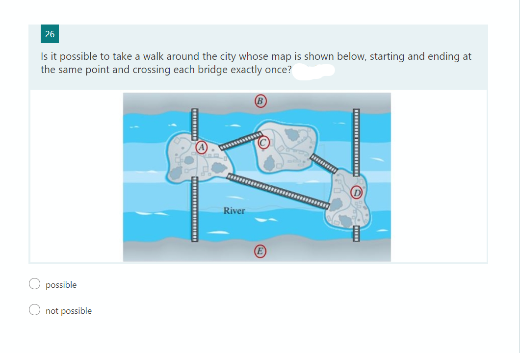 26
Is it possible to take a walk around the city whose map is shown below, starting and ending at
the same point and crossing each bridge exactly once?
(В
possible
not possible
‒‒‒‒‒‒‒‒‒‒‒‒‒‒‒‒‒‒‒‒‒‒
River