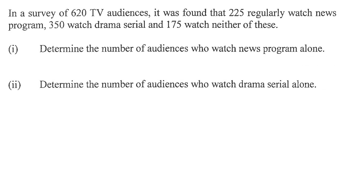 In a survey of 620 TV audiences, it was found that 225 regularly watch news
program, 350 watch drama serial and 175 watch neither of these.
Determine the number of audiences who watch news program alone.
(i)
(ii)
Determine the number of audiences who watch drama serial alone.