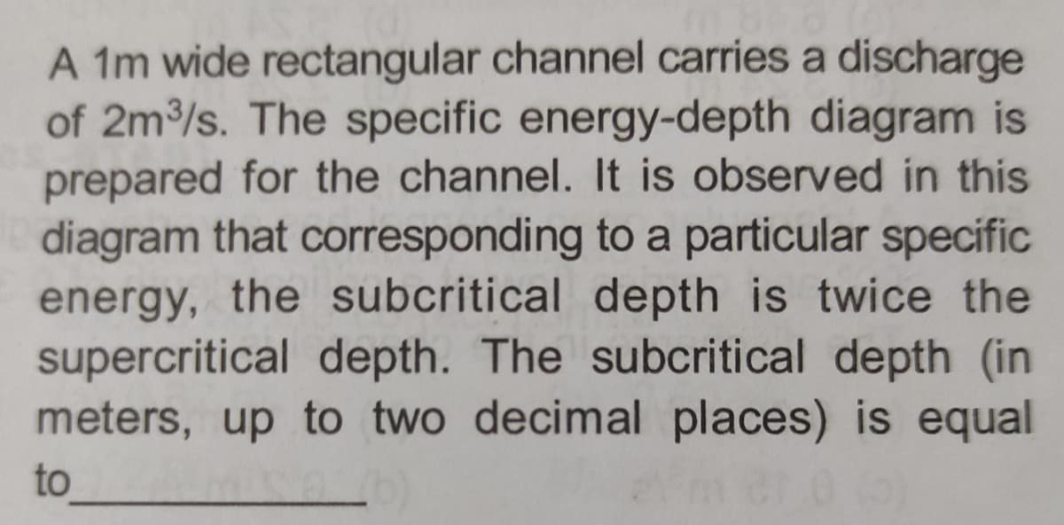 A 1m wide rectangular channel carries a discharge
of 2m³/s. The specific energy-depth diagram is
prepared for the channel. It is observed in this
diagram that corresponding to a particular specific
energy, the subcritical depth is twice the
supercritical depth. The subcritical depth (in
meters, up to two decimal places) is equal
to