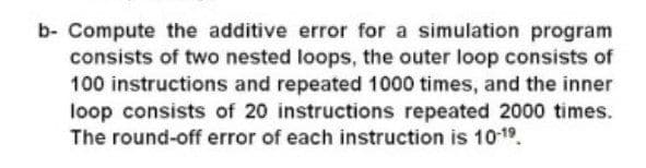 b- Compute the additive error for a simulation program
consists of two nested loops, the outer loop consists of
100 instructions and repeated 1000 times, and the inner
loop consists of 20 instructions repeated 2000 times.
The round-off error of each instruction is 1019.
