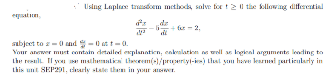 Using Laplace transform methods, solve for t 2 0 the following differential
equation,
xp
dt
dx
- 5
+ 6x = 2,
dt2
subject to z = 0 and 4 = 0 at t = 0.
Your answer must contain detailed explanation, calculation as well as logical arguments leading to
the result. If you use mathematical theorem(s)/property(-ies) that you have learned particularly in
this unit SEP291, clearly state them in your answer.
