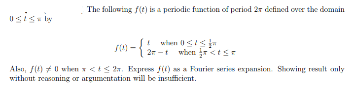 The following f(t) is a periodic function of period 27 defined over the domain
osisaby
when 0<t<}
27 – t when T <t < n
t
f(t) = {
:
Also, f(t) + 0 when a <t < 2n. Express f(t) as a Fourier series expansion. Showing result only
without reasoning or argumentation will be insufficient.
