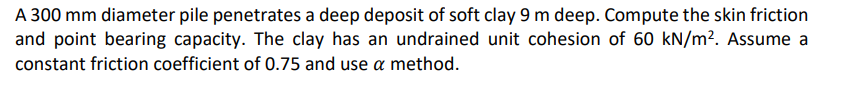 A 300 mm diameter pile penetrates a deep deposit of soft clay 9 m deep. Compute the skin friction
and point bearing capacity. The clay has an undrained unit cohesion of 60 kN/m². Assume a
constant friction coefficient of 0.75 and use a method.

