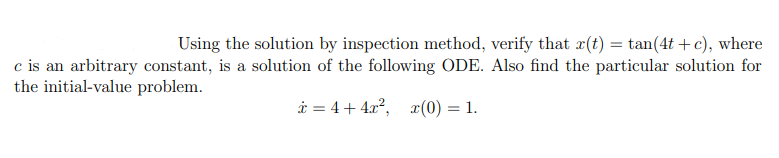 Using the solution by inspection method, verify that x(t) = tan(4t + c), where
c is an arbitrary constant, is a solution of the following ODE. Also find the particular solution for
the initial-value problem.
i = 4+ 4.x2, x(0) = 1.
