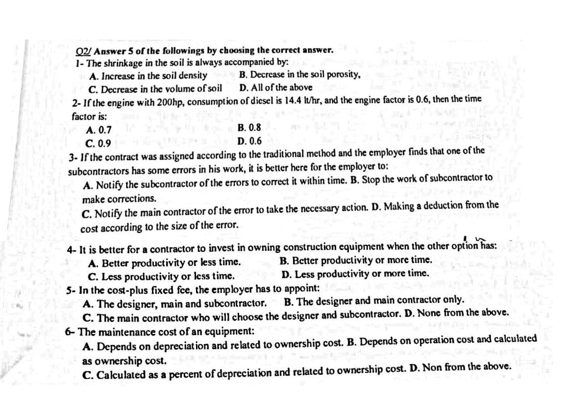 Q2/ Answer 5 of the followings by choosing the correct answer.
1- The shrinkage in the soil is always accompanied by:
A. Increase in the soil density
C. Decrease in the volume of soil
2-If the engine with 200hp, consumption
factor is:
A. 0.7
B. 0.8
C. 0.9
D. 0.6
3-If the contract was assigned according to the traditional method and the employer finds that one of the
subcontractors has some errors in his work, it is better here for the employer to:
A. Notify the subcontractor of the errors to correct it within time. B. Stop the work of subcontractor to
make corrections.
B. Decrease in the soil porosity,
D. All of the above
of diesel is 14.4 lt/hr, and the engine factor is 0.6, then the time
C. Notify the main contractor of the error to take the necessary action. D. Making a deduction from the
cost according to the size of the error.
4- It is better for a contractor to invest in owning construction equipment when the other option has:
A. Better productivity or less time.
B. Better productivity or more time.
C. Less productivity or less time.
D. Less productivity or more time.
5- In the cost-plus fixed fee, the employer has to appoint:
A. The designer, main and subcontractor.
B. The designer and main contractor only.
C. The main contractor who will choose the designer and subcontractor. D. None from the above.
6- The maintenance cost of an equipment:
A. Depends on depreciation and related to ownership cost. B. Depends on operation cost and calculated
as ownership cost.
C. Calculated as a percent of depreciation and related to ownership cost. D. Non from the above.