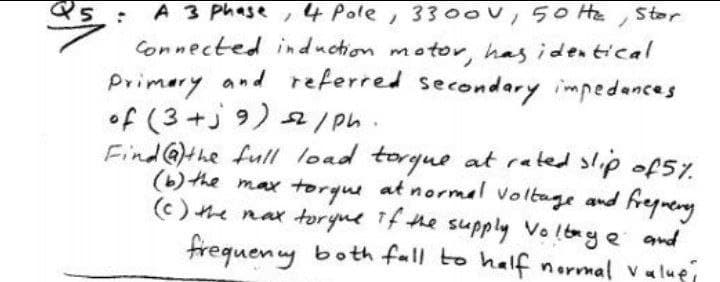 A 3 Phase ,4 Pole, 330ov,50 Hte
Connected induction motor, has identical
Primery and referred secondary impedances
of (3+j 9) 2/ph.
Find@)the full load torgue at rated slip of5%.
(b) the max torque at normal voltage and
(c) he nax toryne Tf the supply Voltaye and
frequen y both fall to half normal valuei
Stor
