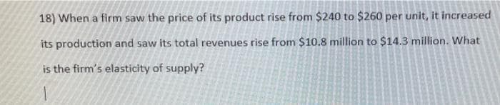 18) When a firm saw the price of its product rise from $240 to $260 per unit, it increased
its production and saw its total revenues rise from $10.8 million to $14.3 million. What
is the firm's elasticity of supply?
