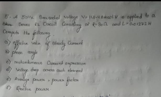 to a
5. A 50H2 Smusodial Vollage VE 141-48incolv e applied
Stay Sesues RL CiSICoit Cont
of P- 302 and L-0.01272 H
Computs the fllomg.
% Bleady Comert
a efe
value
c) mstananeous Caenent
expaession
acOss Cach element
Hage
e Avevage pouese powes faciox
f> Reačtive pocvest
