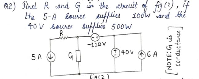 92) Pind R cand G ün the wrcuit of fig (2) , if
the 5-A Source
40 V source &ufflies 500w
sufflies 100w and the
R.
-110 V
40 V
5 A O
G
Fig12)
NOTE:G is
concductance
