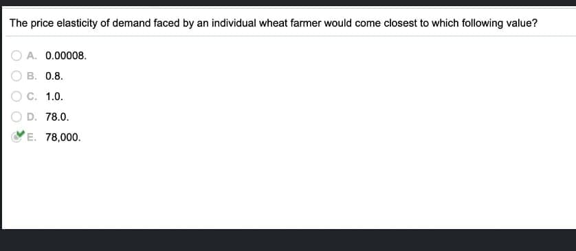 The price elasticity of demand faced by an individual wheat farmer would come closest to which following value?
A. 0.00008.
B. 0.8.
C. 1.0.
D. 78.0.
E. 78,000.