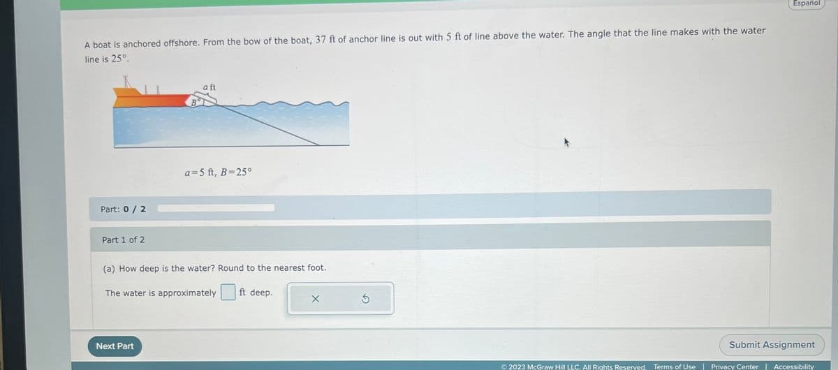 A boat is anchored offshore. From the bow of the boat, 37 ft of anchor line is out with 5 ft of line above the water. The angle that the line makes with the water
line is 25°.
Part: 0 / 2
Part 1 of 2
B
Next Part
a ft
a=5 ft, B=25°
(a) How deep is the water? Round to the nearest foot.
The water is approximately ft deep.
X
Ś
Español
Submit Assignment
© 2023 McGraw Hill LLC. All Rights Reserved. Terms of Use | Privacy Center | Accessibility