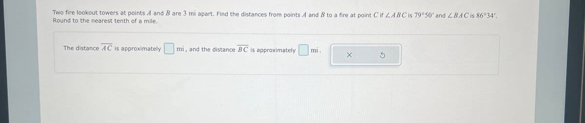 Two fire lookout towers at points A and B are 3 mi apart. Find the distances from points A and B to a fire at point C if LABC is 79°50' and LBAC is 86°34'.
Round to the nearest tenth of a mile.
The distance AC is approximately
mi, and the distance BC is approximately
mi.
X