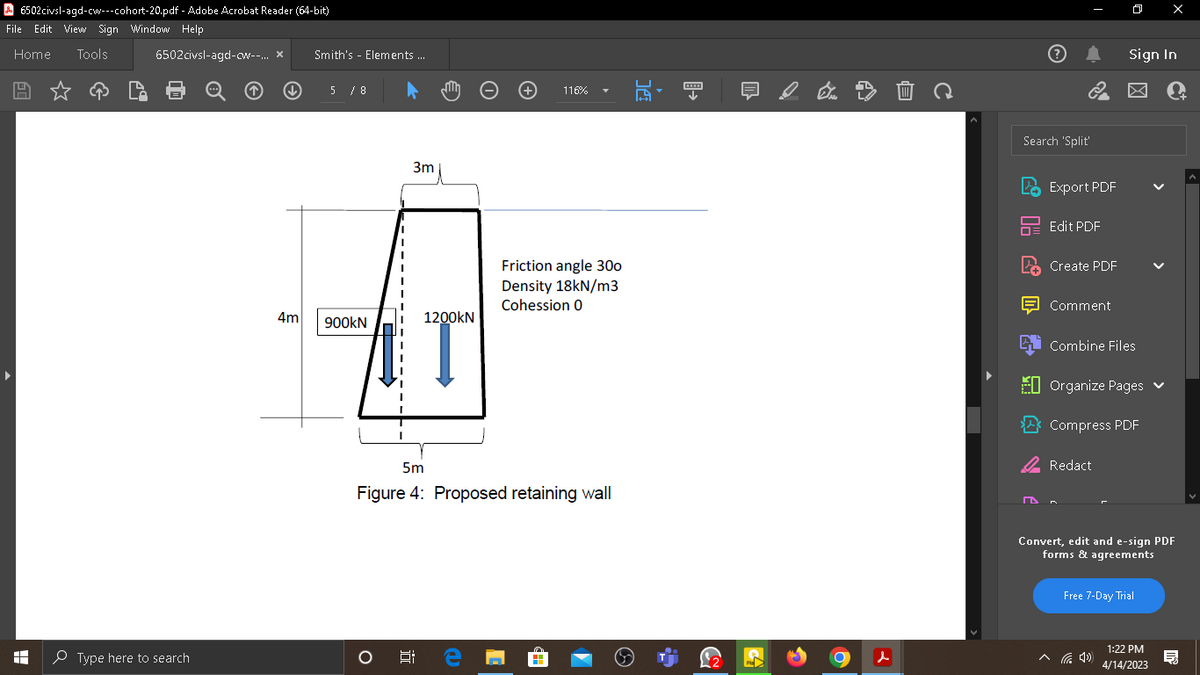 6502civsl-agd-cw---cohort-20.pdf
File Edit View Sign Window Help
Home Tools
- Adobe Acrobat Reader (64-bit)
A
6502civsl-agd-cw--... X
Type here to search
↓
4m
Smith's Elements ...
5 / 8
900KN
3m
O
1200KN
5m
Figure 4: Proposed retaining wall
8: e
116%
Friction angle 300
Density 18kN/m3
Cohession 0
CH
A
4
↓
d
с
3
Search 'Split'
D
Export PDF
Edit PDF
Create PDF
Comment
O
Combine Files
Redact
Sign In
Organize Pages ✔
Compress PDF
X
Convert, edit and e-sign PDF
forms & agreements
Free 7-Day Trial
1:22 PM
4/14/2023
Ę