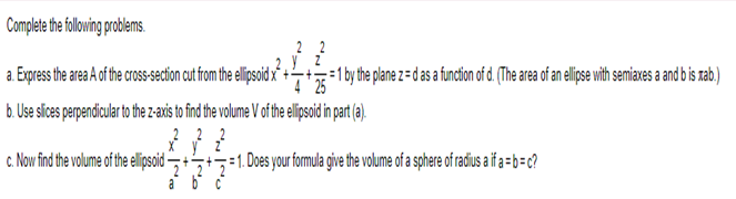 Complete the following problems.
a. Express the area A of the cross-section cut from the ellipsoid
b. Use slices perpendicular to the z-axis to find the volume V of the ellipsoid in part (a).
22
3² 3² 2²
c. Now find the volume of the ellipsoid- 2
abc
=1 by the plane z= d as a function of d. (The area of an ellipse with semiaxes a and b is rab.)
4 25
1. Does your formula give the volume of a sphere of radius a if a = b=c?