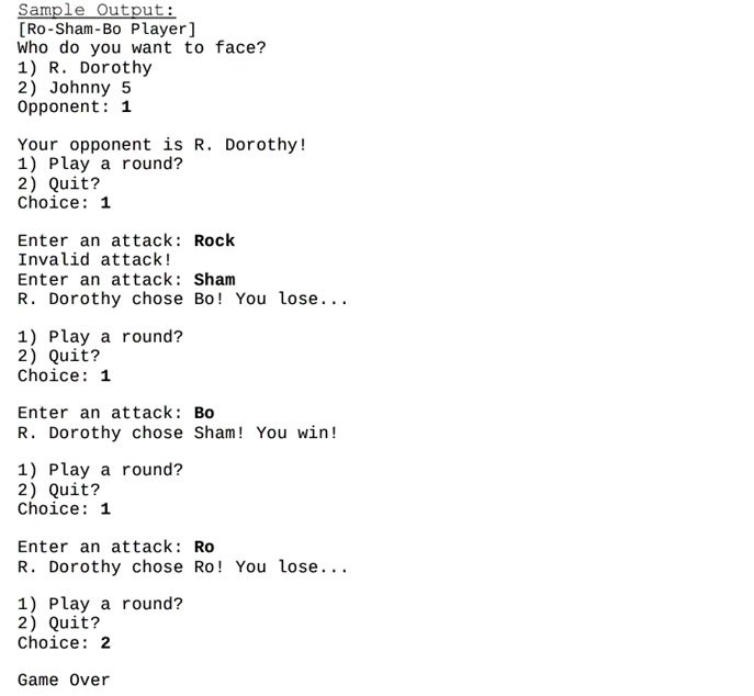 Sample Output:
[Ro-Sham-Bo Player]
Who do you want to face?
1) R. Dorothy
2) Johnny 5
Opponent: 1
Your opponent is R. Dorothy!
1) Play a round?
2) Quit?
Choice: 1
Enter an attack: Rock
Invalid attack!
Enter an attack: Sham
R. Dorothy chose Bo! You lose...
1) Play a round?
2) Quit?
Choice: 1
Enter an attack: Bo
R. Dorothy chose Sham! You win!
1) Play a round?
2) Quit?
Choice: 1
Enter an attack: Ro
R. Dorothy chose Ro! You lose...
1) Play a round?
2) Quit?
Choice: 2
Game Over