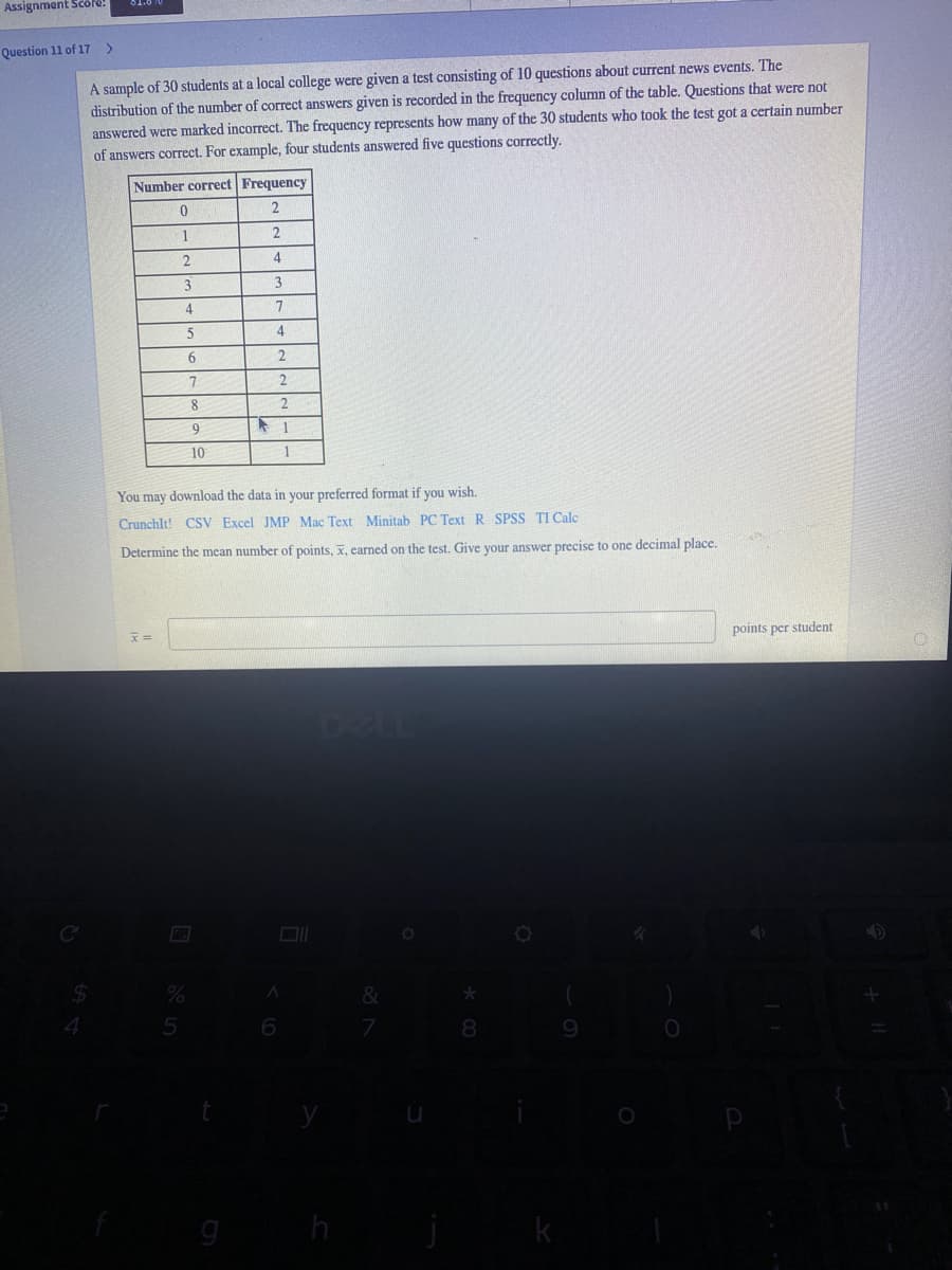 Assignment Scöre!
Question 11 of 17
A sample of 30 students at a local college were given a test consisting of 10 questions about current news events. The
distribution of the number of correct answers given is recorded in the frequency column of the table. Questions that were not
answered were marked incorrect. The frequency represents how many of the 30 students who took the test got a certain number
of answers correct. For example, four students answered five questions correctly.
Number correct Frequency
1
4
4
6.
8
9.
10
You may download the data in your preferred format if you wish.
Crunchlt! CSV Excel JMP Mac Text Minitab PC Text R SPSS TI Calc
Determine the mean number of points, x, earned on the test. Give your answer precise to one decimal place.
points per student
DELL
%24
%
&
5
7
8
h
