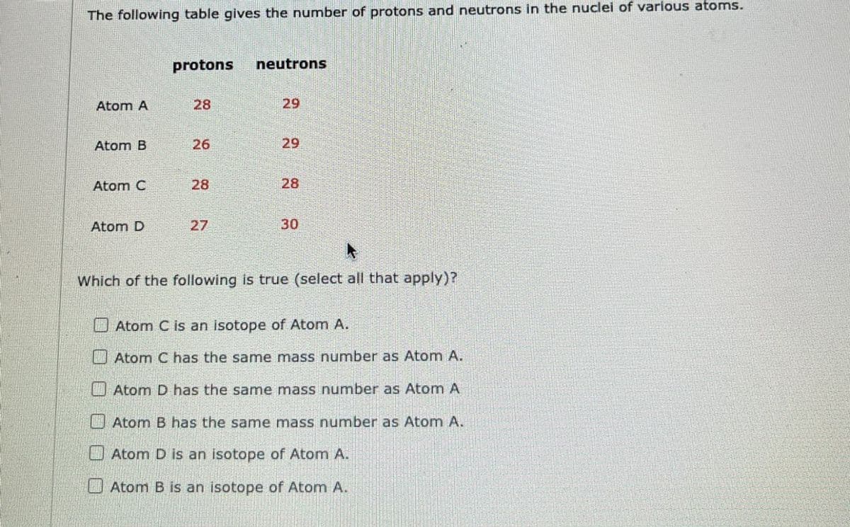 The following table gives the number of protons and neutrons in the nuclei of various atoms.
protons neutrons
Atom A
28
29
Atom B
26
29
Atom C
28
28
Atom D
27
30
Which of the following is true (select all that apply)?
Atom C is an isotope of Atom A.
Atom C has the same mass number as Atom A.
Atom D has the same mass number as Atom A
Atom B has the same mass number as Atom A.
Atom D is an isotope of Atom A.
Atom B is an isotope of Atom A.