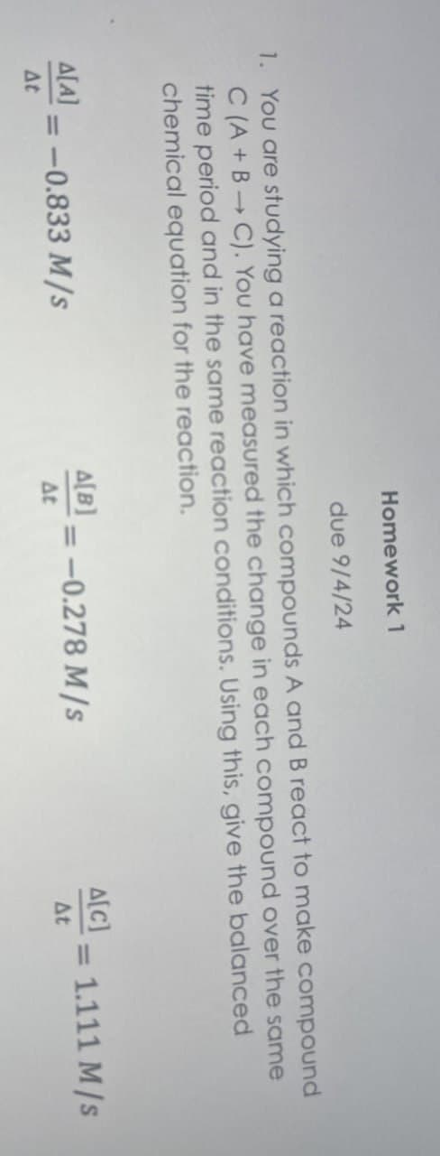 Homework 1
due 9/4/24
1. You are studying a reaction in which compounds A and B react to make compound
C (A+B C). You have measured the change in each compound over the same
time period and in the same reaction conditions. Using this, give the balanced
chemical equation for the reaction.
A[C]
A[B]
=
A[A] -0.833 M/s
= -0.278 M/s
= 1.111 M/s
At
At
At