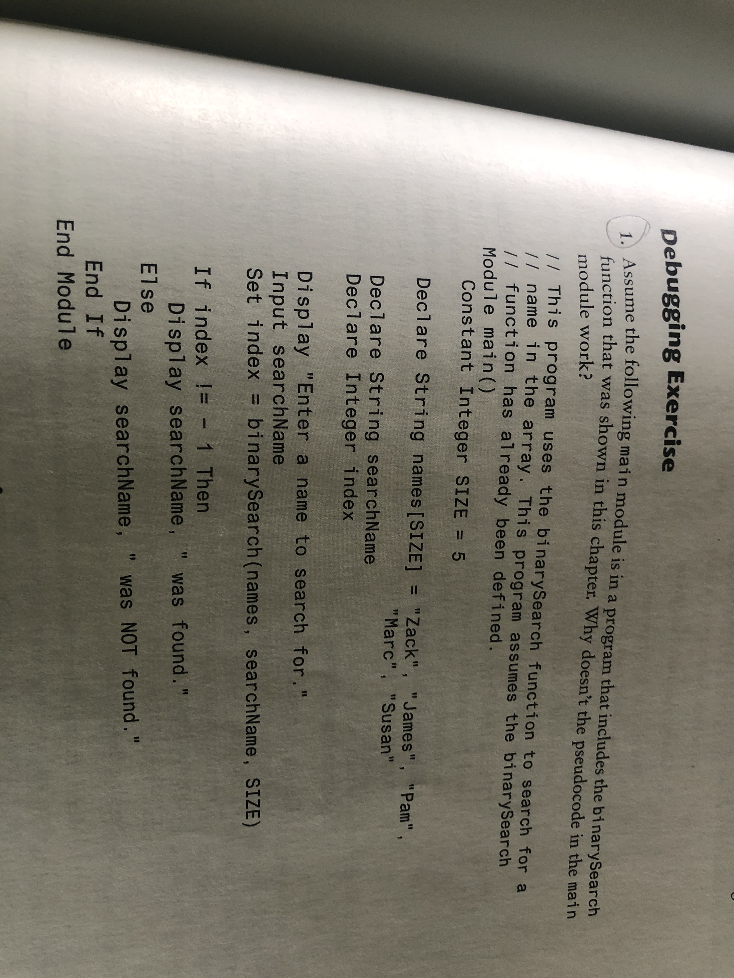 Debugging Exercise
A Assume the following main module is in a program that includes the binarySearch
function that was shown in this chapter. Why doesn't the pseudocode in the main
module work?
// This program uses the binarySearch function to search for a
// name in the array. This program assumes the binarySearch
// function has already been defined.
Module main()
Constant Integer SIZE = 5
Declare String names[SIZE] = "Zack", "James", "Pam"
%3D
%3D
"Marc", "Susan"
Declare String searchName
Declare Integer index
Display "Enter a name to search for."
Input searchName
Set index = binarySearch (names, searchName, SIZE)
%3D
If index != - 1 Then
Display searchName,
%3D
%3D
was found."
Else
Display searchName,
End If
was NOT found."
End Module
