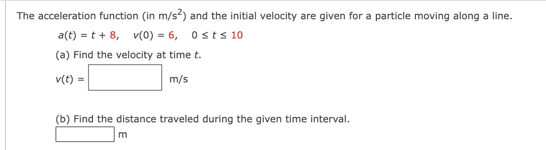 The acceleration function (in m/s?) and the initial velocity are given for a particle moving along a line.
a(t) = t + 8,
v(0) = 6,
0 <t< 10
(a) Find the velocity at time t.
v(t) =
m/s
(b) Find the distance traveled during the given time interval.
