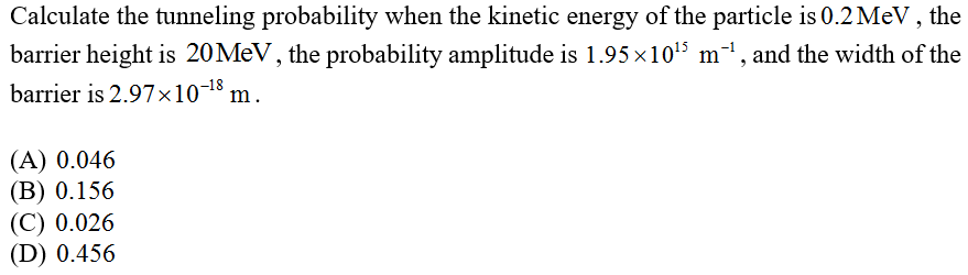 Calculate the tunneling probability when the kinetic energy of the particle is 0.2 MeV , the
barrier height is 20MEV, the probability amplitude is 1.95 x105 m-1, and the width of the
barrier is 2.97×10-18
m.
(A) 0.046
(В) 0.156
(C) 0.026
(D) 0.456
