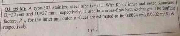 03 (25 M): A type-302 stainless steel tube (k15.1 W/m.K) of inner and outer diameters
D-22 mm and D.-27 mm, respectively, is used in a cross-flow heat exchanger. The fouling
factors, R, for the inner and outer surfaces are estimated to be 0.0004 and 0.0002 m.K/W,
respectively.
1 of 2
