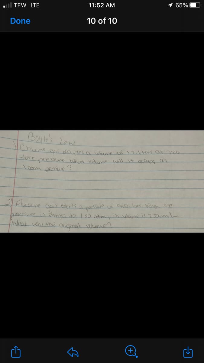 l TEW LTE
11:52 AM
65%
Done
10 of 10
Boyle's Law
Chkrine ar occuales a wme of 12liters at 720
orr pressure What vclume will it a cup at
Tatm pressure
2Flucrine
everts a pressure of CUD.tor. When the
pressure i honged to 150 atm,its wlume is 250iml.
nhat was the axiginal vulumen
