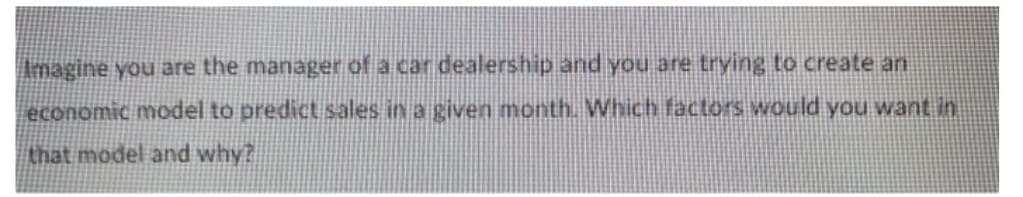 Imagine you are the manager of a car dealership and you are trying to create an
economic model to predict sales in a given month. Which factors would you want in
that model and why?
