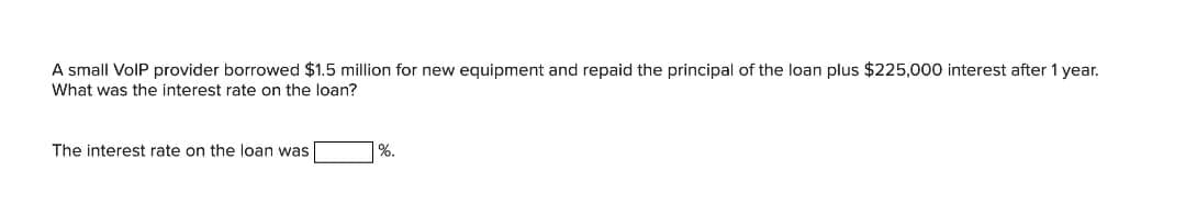A small VolP provider borrowed $1.5 million for new equipment and repaid the principal of the loan plus $225,000 interest after 1 year.
What was the interest rate on the loan?
The interest rate on the loan was
