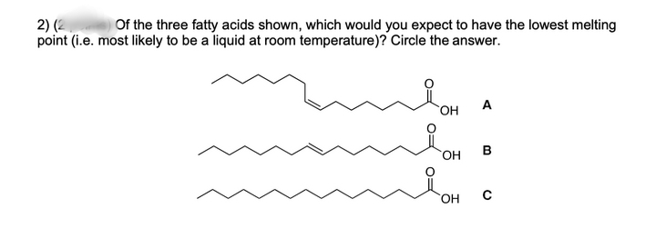 2) (2
point (i.e. most likely to be a liquid at room temperature)? Circle the answer.
Of the three fatty acids shown, which would you expect to have the lowest melting
A
HO,
HO.
B
HO,
