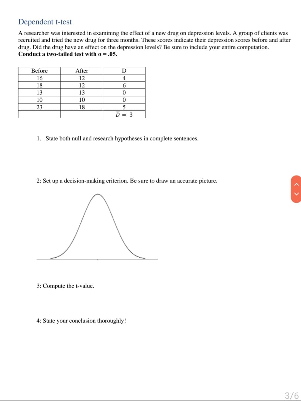 Dependent t-test
A researcher was interested in examining the effect of a new drug on depression levels. A group of clients was
recruited and tried the new drug for three months. These scores indicate their depression scores before and after
drug. Did the drug have an effect on the depression levels? Be sure to include your entire computation.
Conduct a two-tailed test with a = .05.
Before
After
D
16
12
4
18
12
13
13
10
10
23
18
5
D = 3
1. State both null and research hypotheses in complete sentences.
2: Set up a decision-making criterion. Be sure to draw an accurate picture.
3: Compute the t-value.
4: State your conclusion thoroughly!
3/6
