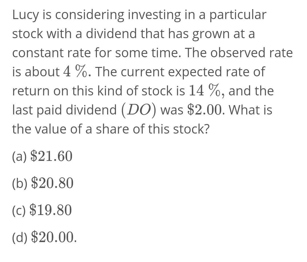 Lucy is considering investing in a particular
stock with a dividend that has grown at a
constant rate for some time. The observed rate
is about 4 %. The current expected rate of
return on this kind of stock is 14 %, and the
last paid dividend (DO) was $2.00. What is
the value of a share of this stock?
(a) $21.60
(b) $20.80
(c) $19.80
(d) $20.00.
