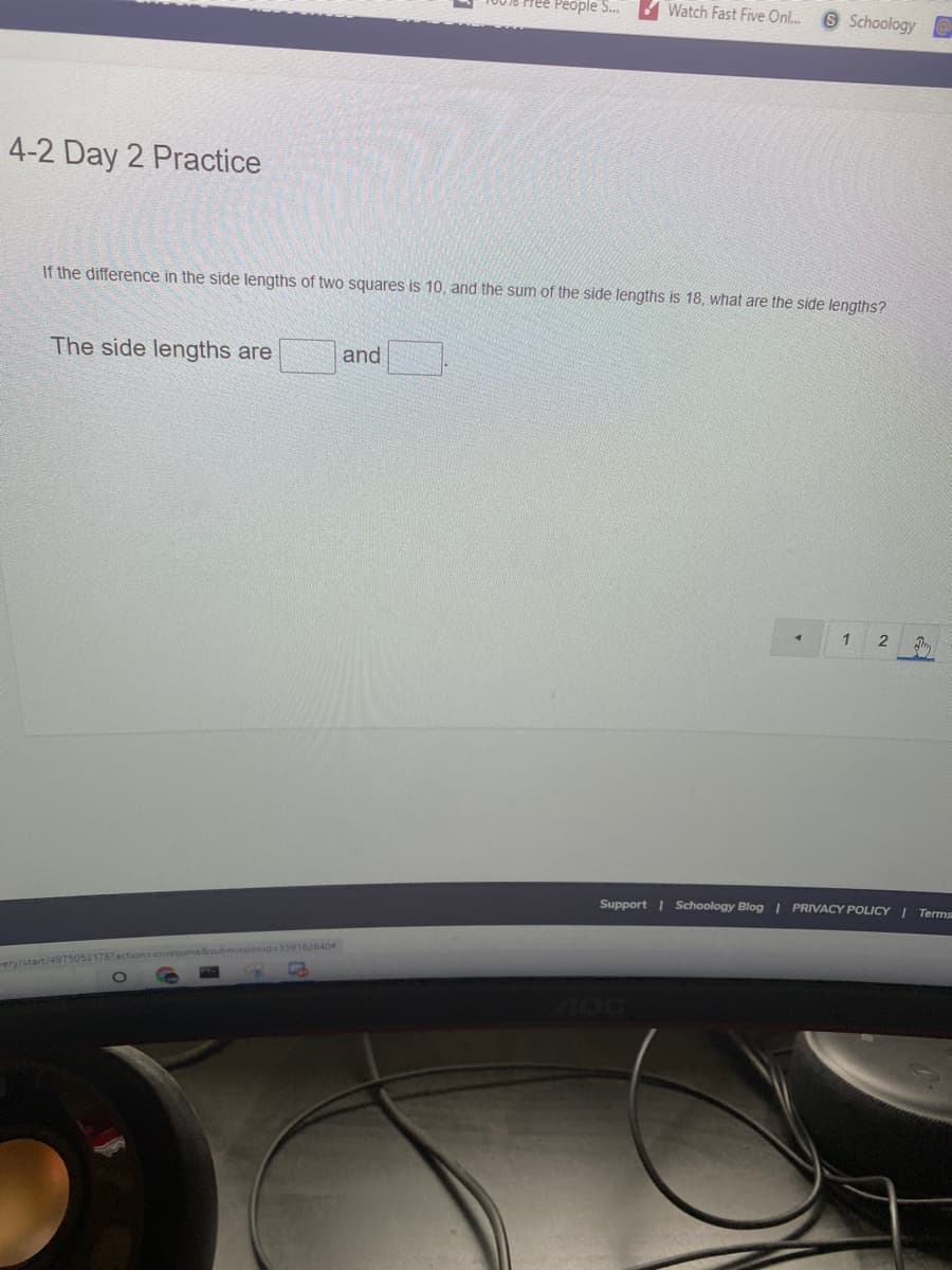 ree People S. Watch Fast Five Onl..
OSchoology
4-2 Day 2 Practice
If the difference in the side lengths of two squares is 10, and the sum of the side lengths is 18, what are the side lengths?
The side lengths are
and
1
2
Support | Schoology Blog PRIVACY POLICY I Terms
onresume&submissionid=559162640
ery/start/4975052178
